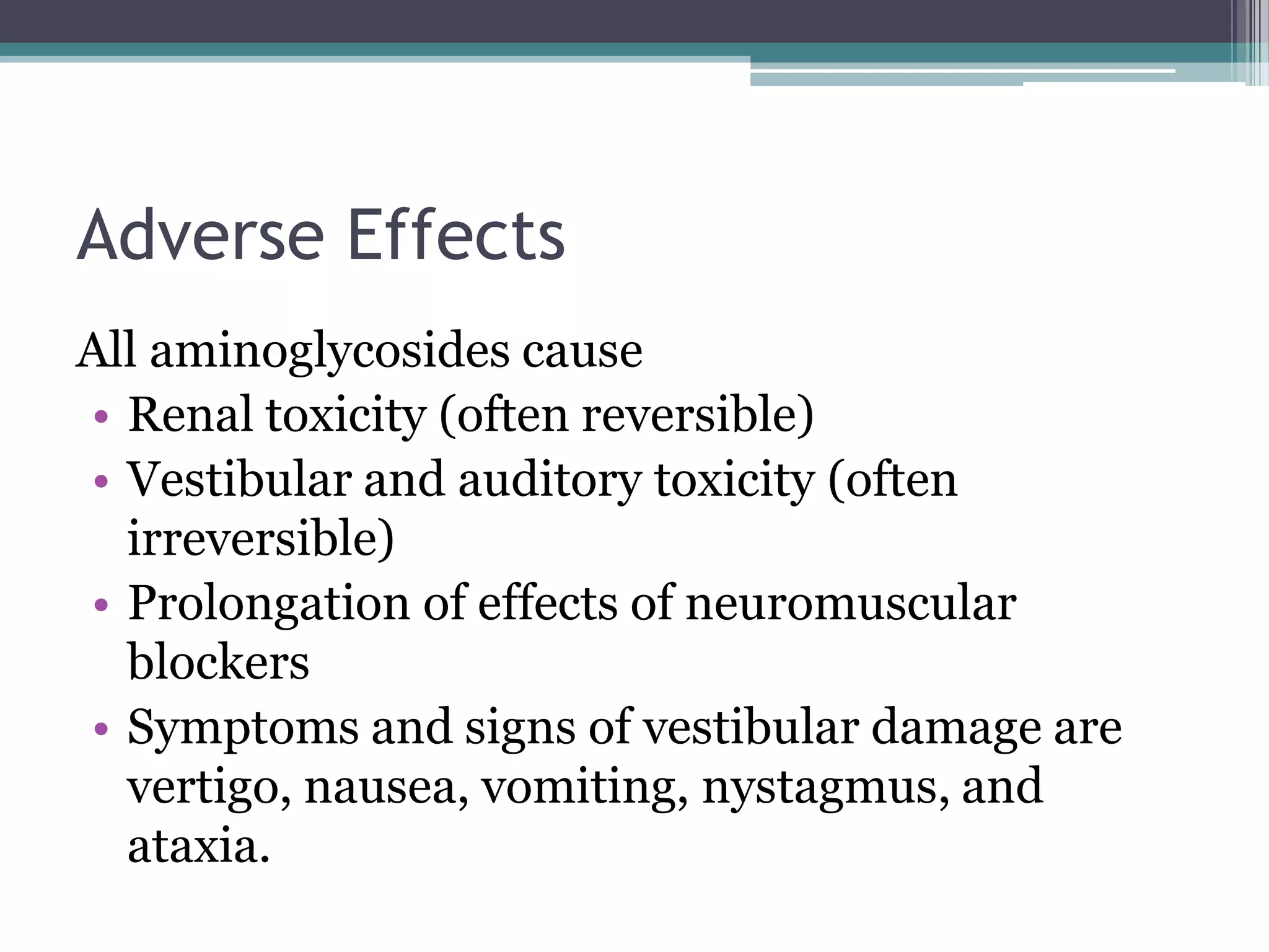 Adverse Effects
All aminoglycosides cause
• Renal toxicity (often reversible)
• Vestibular and auditory toxicity (often
  irreversible)
• Prolongation of effects of neuromuscular
  blockers
• Symptoms and signs of vestibular damage are
  vertigo, nausea, vomiting, nystagmus, and
  ataxia.
 
