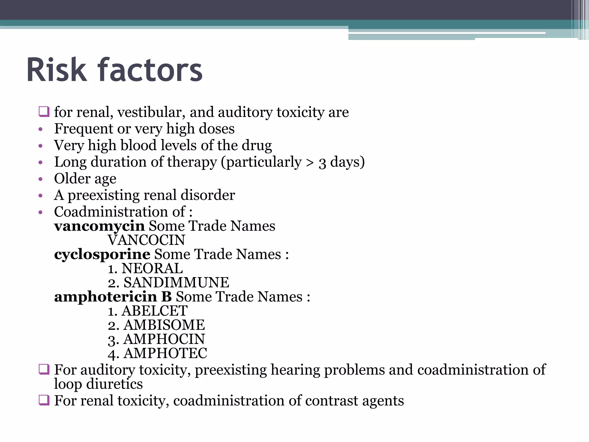 Risk factors
 for renal, vestibular, and auditory toxicity are
• Frequent or very high doses
• Very high blood levels of the drug
• Long duration of therapy (particularly > 3 days)
• Older age
• A preexisting renal disorder
• Coadministration of :
  vancomycin Some Trade Names
          VANCOCIN
  cyclosporine Some Trade Names :
          1. NEORAL
          2. SANDIMMUNE
  amphotericin B Some Trade Names :
          1. ABELCET
          2. AMBISOME
          3. AMPHOCIN
          4. AMPHOTEC
 For auditory toxicity, preexisting hearing problems and coadministration of
  loop diuretics
 For renal toxicity, coadministration of contrast agents
 