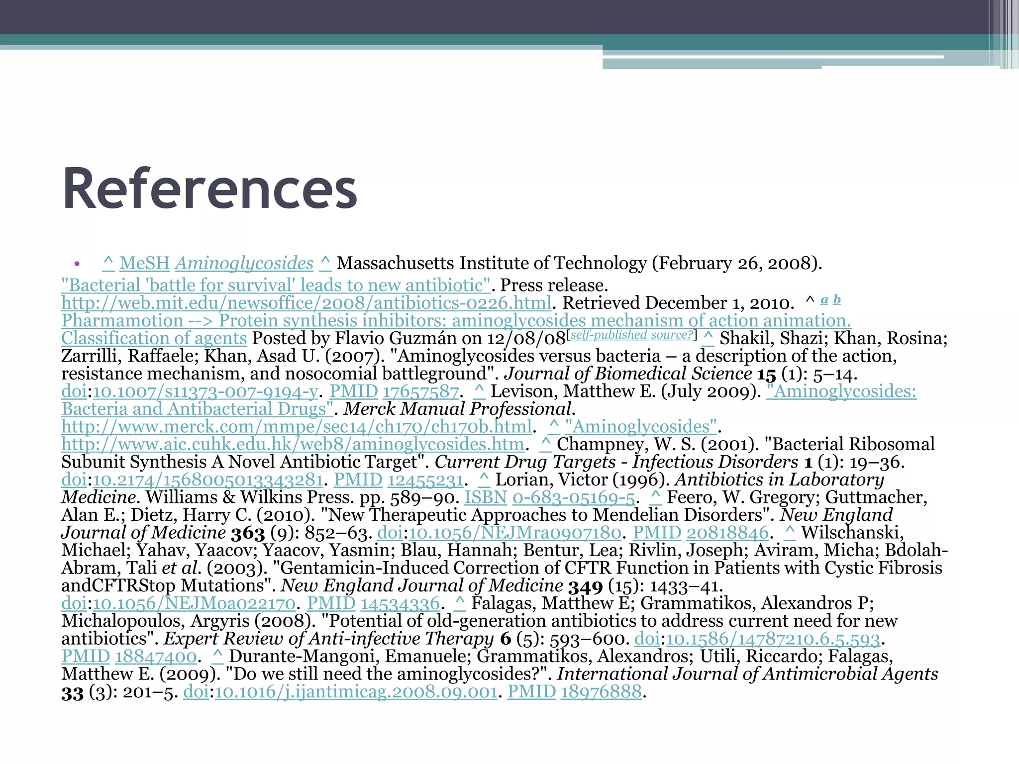 References
  • ^ MeSH Aminoglycosides ^ Massachusetts Institute of Technology (February 26, 2008).
"Bacterial 'battle for survival' leads to new antibiotic". Press release.
http://web.mit.edu/newsoffice/2008/antibiotics-0226.html. Retrieved December 1, 2010. ^ a b
Pharmamotion --> Protein synthesis inhibitors: aminoglycosides mechanism of action animation.
Classification of agents Posted by Flavio Guzmán on 12/08/08[self-published source?] ^ Shakil, Shazi; Khan, Rosina;
Zarrilli, Raffaele; Khan, Asad U. (2007). "Aminoglycosides versus bacteria – a description of the action,
resistance mechanism, and nosocomial battleground". Journal of Biomedical Science 15 (1): 5–14.
doi:10.1007/s11373-007-9194-y. PMID 17657587. ^ Levison, Matthew E. (July 2009). "Aminoglycosides:
Bacteria and Antibacterial Drugs". Merck Manual Professional.
http://www.merck.com/mmpe/sec14/ch170/ch170b.html. ^ "Aminoglycosides".
http://www.aic.cuhk.edu.hk/web8/aminoglycosides.htm. ^ Champney, W. S. (2001). "Bacterial Ribosomal
Subunit Synthesis A Novel Antibiotic Target". Current Drug Targets - Infectious Disorders 1 (1): 19–36.
doi:10.2174/1568005013343281. PMID 12455231. ^ Lorian, Victor (1996). Antibiotics in Laboratory
Medicine. Williams & Wilkins Press. pp. 589–90. ISBN 0-683-05169-5. ^ Feero, W. Gregory; Guttmacher,
Alan E.; Dietz, Harry C. (2010). "New Therapeutic Approaches to Mendelian Disorders". New England
Journal of Medicine 363 (9): 852–63. doi:10.1056/NEJMra0907180. PMID 20818846. ^ Wilschanski,
Michael; Yahav, Yaacov; Yaacov, Yasmin; Blau, Hannah; Bentur, Lea; Rivlin, Joseph; Aviram, Micha; Bdolah-
Abram, Tali et al. (2003). "Gentamicin-Induced Correction of CFTR Function in Patients with Cystic Fibrosis
andCFTRStop Mutations". New England Journal of Medicine 349 (15): 1433–41.
doi:10.1056/NEJMoa022170. PMID 14534336. ^ Falagas, Matthew E; Grammatikos, Alexandros P;
Michalopoulos, Argyris (2008). "Potential of old-generation antibiotics to address current need for new
antibiotics". Expert Review of Anti-infective Therapy 6 (5): 593–600. doi:10.1586/14787210.6.5.593.
PMID 18847400. ^ Durante-Mangoni, Emanuele; Grammatikos, Alexandros; Utili, Riccardo; Falagas,
Matthew E. (2009). "Do we still need the aminoglycosides?". International Journal of Antimicrobial Agents
33 (3): 201–5. doi:10.1016/j.ijantimicag.2008.09.001. PMID 18976888.
 