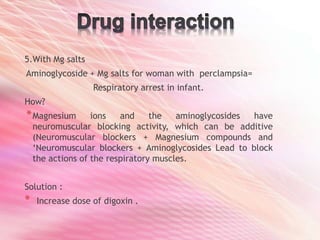 5.With Mg salts
Aminoglycoside + Mg salts for woman with perclampsia=
Respiratory arrest in infant.
How?
*Magnesium ions and the aminoglycosides have
neuromuscular blocking activity, which can be additive
(Neuromuscular blockers + Magnesium compounds and
‘Neuromuscular blockers + Aminoglycosides Lead to block
the actions of the respiratory muscles.
Solution :
* Increase dose of digoxin .
 