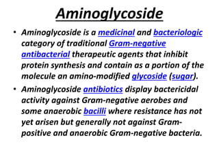 Aminoglycoside
• Aminoglycoside is a medicinal and bacteriologic
category of traditional Gram-negative
antibacterial therapeutic agents that inhibit
protein synthesis and contain as a portion of the
molecule an amino-modified glycoside (sugar).
• Aminoglycoside antibiotics display bactericidal
activity against Gram-negative aerobes and
some anaerobic bacilli where resistance has not
yet arisen but generally not against Gram-
positive and anaerobic Gram-negative bacteria.
 