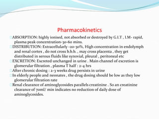 Pharmacokinetics
ABSORPTION: highly ionised, not absorbed or destroyed by G.I.T , I.M- rapid,
plasma peak concentration-30-60 mins.
DISTRIBUTION: Extracellularly -20-30%, High concentration in endolymph
and renal cortex , do not cross b.b.b. , may cross placenta , they get
distributed in serous fluids like synovial, pleural , peritoneal etc
EXCRETION: Excreted unchanged in urine . Main channel of excretion is
glomerular filtration , plasma T half : 2-4 hrs
After chronic dosing : 2-3 weeks drug persists in urine
In elderly people and neonates , the drug dosing should be low as they low
glomerular filtration rate
Renal clearance of aminoglycosides parallels creatinine . So an creatinine
clearance of 70ml/ min indicates no reduction of daily dose of
aminoglycosides.
 