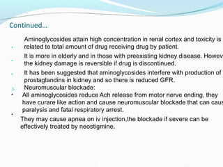 Continued…
•
Aminoglycosides attain high concentration in renal cortex and toxicity is
related to total amount of drug receiving drug by patient.
•
It is more in elderly and in those with preexisting kidney disease. Howeve
the kidney damage is reversible if drug is discontinued.
• It has been suggested that aminoglycosides interfere with production of
prostaglandins in kidney and so there is reduced GFR.
Neuromuscular blockade:
3.
• All aminoglycosides reduce Ach release from motor nerve ending, they
have curare like action and cause neuromuscular blockade that can caus
paralysis and fatal respiratory arrest.
•
They may cause apnea on iv injection,the blockade if severe can be
effectively treated by neostigmine.
 