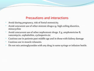 Precautions and interactions
• Avoid during pregnancy, risk of foetal ototoxicity.
• Avoid concurent use of other ototoxic drugs e.g. high ceiling diuretics,
minocycline
• Avoid concurrent use of other nephrotoxic drugs. E.g. amphotericine B,
vancomycin, cephalothin, cyclosporin etc
• Cautious use in patients past middle age and in those with kidney damage
• Cautious use in muscle relaxants.
• Do not mix aminoglycosides with any drug in same syringe or infusion bottle.
 