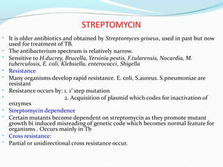 STREPTOMYCIN
• It is older antibiotics and obtained by Streptomyces griseus, used in past but now
used for treatment of TB.
The antibacterium spectrum is relatively
•
•
narrow.
Sensitive to H.ducrey, Brucella, Yersinia pestis, F.tularensis, Nocardia, M.
tuberculosis, E. coli, Klebsiella, enterococci, Shigella
Resistance
•
• Many organisms develop rapid resistance. E. coli, S.aureus. S.pneumoniae are
resistant
Resistance occurs by:
•
•
1. 1 step mutation
2. Acquisition of plasmid which codes for inactivation of
st
enzymes
Streptomycin dependence
•
• Certain mutants become dependent on streptomycin as they promote mutant
growth bi induced misreading of genetic code which becomes normal feature for
organisms . Occurs mainly in Tb
Cross resistance:
•
• Partial or unidirectional cross resistance occur.
 