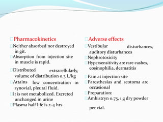 Pharmacokinetics
Neither absorbed nor destroyed
in git.
Absorption from injection site
in muscle is rapid.
Distributed extracellularly,
volume of distribution 0.3 L/kg
Attains low concentration
synovial, pleural fluid.
in
It is not metabolized. Excreted
unchanged in urine
Plasma half life is 2-4 hrs
Adverse effects
Vestibular disturbances,
auditory disturbances
Nephrotoxicity
Hypersensitivity are rare-rashes,
eosinophilia, dermatitis
Pain at injection site
Paresthesias and scotoma are
occasional
Preparation:
Ambistryn 0.75, 1 g dry powder
per vial.
 