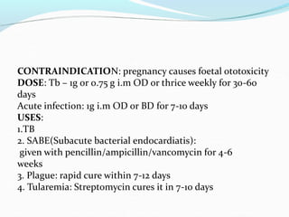 CONTRAINDICATION: pregnancy causes foetal ototoxicity
DOSE: Tb – 1g or 0.75 g i.m OD or thrice weekly for 30-60
days
Acute infection: 1g i.m OD or BD for 7-10 days
USES:
1.TB
2. SABE(Subacute bacterial endocardiatis):
given with pencillin/ampicillin/vancomycin for 4-6
weeks
3. Plague: rapid cure within 7-12 days
4. Tularemia: Streptomycin cures it in 7-10 days
 