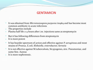 GENTAMICIN
• It was obtained from Micromonospora purpurea in1964 and has become most
common antibiotic in acute infections
The properties include
Plasma half life 2-4 hours after i.m. injections same as streptomycin
•
•
• But it has following differences from streptomycin
It is more potent
•
• It has boarder spectrum of action and effective against P. aeruginosa and most
strains of Proteus, E.coli, Klebsiella, enterobactor, Serratia
• It is not effective against M.tuberculosis, Str.pyogenes, stre. Pneumoniae, and
some Stre. Aureus
It is more nephrotoxic.
•
 