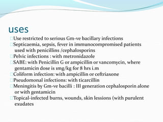 uses
Use restricted to serious Gm-ve bacillary infections
Septicaemia, sepsis, fever in immunocompromised patients
used with penicillins /cephalosporins
Pelvic infections : with metronidazole
SABE: with Penicillin G or ampicillin or vancomycin, where
gentamicin dose is 1mg/kg for 8 hrs i.m
Coliform infection: with ampicillin or ceftriaxone
Pseudomonal infections: with ticarcillin
Meningitis by Gm-ve bacilli : III generation cephalosporin alone
or with gentamicin
Topical-infected burns, wounds, skin lessions (with purulent
exudates
 