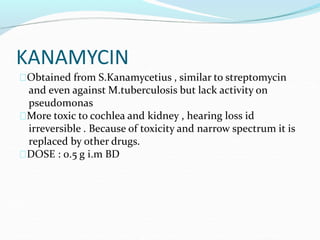 KANAMYCIN
Obtained from S.Kanamycetius , similar to streptomycin
and even against M.tuberculosis but lack activity on
pseudomonas
More toxic to cochlea and kidney , hearing loss id
irreversible . Because of toxicity and narrow spectrum it is
replaced by other drugs.
DOSE : 0.5 g i.m BD
 
