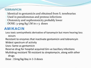 TOBRAMYCIN
Identical to gentamicin and obtained from S. tenebrarius
Used in pseudomonas and proteus infections
Ototoxicty and nephrotoxicity probably lower
DOSE: 3-5mg/kg I.M in 1-3 doses
Less toxic semisynthetic derivative of kanamycin but more hearing loss
occurs
Resistant to enzymes that inactivate gentamicin and tobramcyin
Widest spectrum of activity
Uses: Same as gentamicin
Reserve drug for hospital acquired Gm-ve bacillary infections
Multidrug resistant TB resistant to streptomycin, along with other
drugs
Dose : 15mg/kg/day in 1-3 doses
 