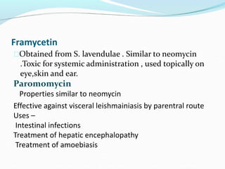 Framycetin
Obtained from S. lavendulae . Similar to neomycin
.Toxic for systemic administration , used topically on
eye,skin and ear.
Paromomycin
Properties similar to neomycin
Effective against visceral leishmainiasis by parentral route
Uses –
Intestinal infections
Treatment of hepatic encephalopathy
Treatment of amoebiasis
 