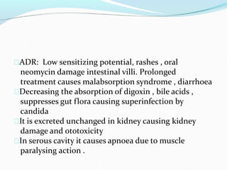ADR: Low sensitizing potential, rashes , oral
neomycin damage intestinal villi. Prolonged
treatment causes malabsorption syndrome , diarrhoea
Decreasing the absorption of digoxin , bile acids ,
suppresses gut flora causing superinfection by
candida
It is excreted unchanged in kidney causing kidney
damage and ototoxicity
In serous cavity it causes apnoea due to muscle
paralysing action .
 