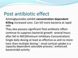 Post antibiotic effect
Aminoglycosides exhibit concentration dependent
Killing increased conc. Can kill more bacteria at rapid
rate
They also possess significant Post-antibiotic effect.
continue to suppress bacterial growth several hours
after fall in MIC(Minimum Inhibitary Concentration)
Single daily dosing at least as effective as and no more
toxic than multiple dosing renal cortical uptake is a
capacity dependent saturable process enhanced
bactericidal activity
 