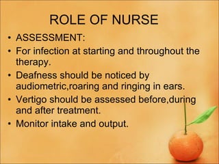 ROLE OF NURSE  ASSESSMENT: For infection at starting and throughout the therapy. Deafness should be noticed by audiometric,roaring and ringing in ears. Vertigo should be assessed before,during and after treatment. Monitor intake and output. 