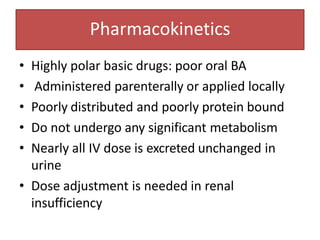 Pharmacokinetics
• Highly polar basic drugs: poor oral BA
• Administered parenterally or applied locally
• Poorly distributed and poorly protein bound
• Do not undergo any significant metabolism
• Nearly all IV dose is excreted unchanged in
urine
• Dose adjustment is needed in renal
insufficiency
 