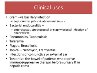 Clinical uses
• Gram –ve bacillary infection
– Septicaemia, pelvic & abdominal sepsis
• Bacterial endocarditis –
– enterococcal, streptococcal or staphylococcal infection of
heart valves
• Pneumonias, Tuberculosis
• Tularemia
• Plague, Brucellosis
• Topical – Neomycin, Framycetin.
• Infections of conjunctiva or external ear
• Tosterilize the bowel of patients who receive
immunosuppressive therapy, before surgery & in
hepatic coma
 