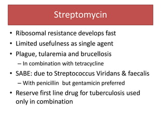 Streptomycin
• Ribosomal resistance develops fast
• Limited usefulness as single agent
• Plague, tularemia and brucellosis
– In combination with tetracycline
• SABE: due to Streptococcus Viridans & faecalis
– With penicillin but gentamicin preferred
• Reserve first line drug for tuberculosis used
only in combination
 