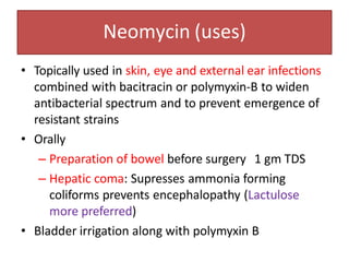 Neomycin (uses)
• Topically used in skin, eye and external ear infections
combined with bacitracin or polymyxin-B to widen
antibacterial spectrum and to prevent emergence of
resistant strains
• Orally
– Preparation of bowel before surgery 1 gm TDS
– Hepatic coma: Supresses ammonia forming
coliforms prevents encephalopathy (Lactulose
more preferred)
• Bladder irrigation along with polymyxin B
 