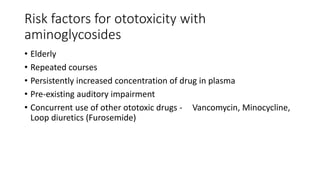 Risk factors for ototoxicity with
aminoglycosides
• Elderly
• Repeated courses
• Persistently increased concentration of drug in plasma
• Pre-existing auditory impairment
• Concurrent use of other ototoxic drugs - Vancomycin, Minocycline,
Loop diuretics (Furosemide)
 