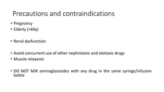 Precautions and contraindications
• Pregnancy
• Elderly (>60y)
• Renal dysfunction
• Avoid concurrent use of other nephrotoxic and ototoxic drugs
• Muscle relaxants
• DO NOT MIX aminoglycosides with any drug in the same syringe/infusion
bottle
 