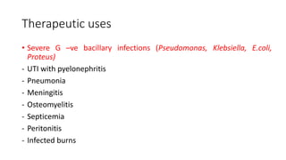 Therapeutic uses
• Severe G –ve bacillary infections (Pseudomonas, Klebsiella, E.coli,
Proteus)
- UTI with pyelonephritis
- Pneumonia
- Meningitis
- Osteomyelitis
- Septicemia
- Peritonitis
- Infected burns
 