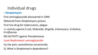 Individual drugs
• Streptomycin:
First aminoglycoside discovered in 1944
Obtained from Streptomyces griseus
First line drug for tuberculosis, plague
<< activity against E.coli, Klebsiella, Shigella, Enterococci, V.cholera,
H.influenza
NO ACTIVITY against Pseudomonas
Least Nephrotoxic aminoglycoside
Inj site pain, paresthesias occasionally
Q. What is Streptomycin dependence?
 