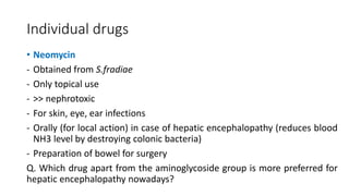 Individual drugs
• Neomycin
- Obtained from S.fradiae
- Only topical use
- >> nephrotoxic
- For skin, eye, ear infections
- Orally (for local action) in case of hepatic encephalopathy (reduces blood
NH3 level by destroying colonic bacteria)
- Preparation of bowel for surgery
Q. Which drug apart from the aminoglycoside group is more preferred for
hepatic encephalopathy nowadays?
 