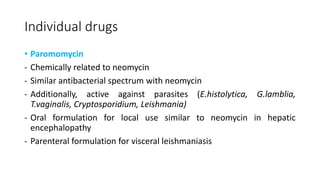 Individual drugs
• Paromomycin
- Chemically related to neomycin
- Similar antibacterial spectrum with neomycin
- Additionally, active against parasites (E.histolytica, G.lamblia,
T.vaginalis, Cryptosporidium, Leishmania)
- Oral formulation for local use similar to neomycin in hepatic
encephalopathy
- Parenteral formulation for visceral leishmaniasis
 