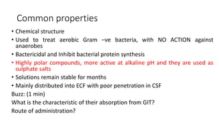 Common properties
• Chemical structure
• Used to treat aerobic Gram –ve bacteria, with NO ACTION against
anaerobes
• Bactericidal and Inhibit bacterial protein synthesis
• Highly polar compounds, more active at alkaline pH and they are used as
sulphate salts
• Solutions remain stable for months
• Mainly distributed into ECF with poor penetration in CSF
Buzz: (1 min)
What is the characteristic of their absorption from GIT?
Route of administration?
 