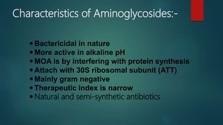 Bactericidal in nature
More active in alkaline pH
MOA is by interfering with protein synthesis
Attach with 30S ribosomal subunit (ATT)
Mainly gram negative
Therapeutic index is narrow
Natural and semi-synthetic antibiotics
Characteristics of Aminoglycosides:-
 