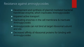 Resistance against aminoglycosides
 Development and synthesis of plasmid mediated bacterial
transferase enzyme, which inactivates Aminoglycosides.
 Impaired active transport
 Inactivating enzymes in the cell membrane & inactivate
Aminoglycosides
 Aminoglycoside can not bind at target ribosomal subunit
and site.
 Decreased affinity of ribosomal proteins for binding with
Aminoglycosides
 