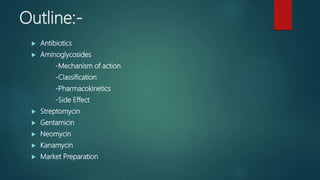 Outline:-
 Antibiotics
 Aminoglycosides
-Mechanism of action
-Classification
-Pharmacokinetics
-Side Effect
 Streptomycin
 Gentamicin
 Neomycin
 Kanamycin
 Market Preparation
 
