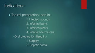 Indication:-
 Topical preparation used in:-
1. Infected wounds
2. Infected burns
3. Infected ulcers
4. Infected dermatosis
 Oral preparation Used in:-
1. Surgery
2. Hepatic coma.
 