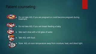 Patient counseling :
 Do not take AGL if you are pregnant or could become pregnant during
treatment.
 Do not take AGL if you are breast-feeding a baby.
 Take each dose with a full glass of water.
 Take AGL with food.
 Store AGL at room temperature away from moisture, heat, and direct light.
 
