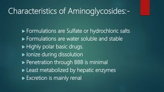 Characteristics of Aminoglycosides:-
 Formulations are Sulfate or hydrochloric salts
 Formulations are water soluble and stable
 Highly polar basic drugs.
 Ionize during dissolution
 Penetration through BBB is minimal
 Least metabolized by hepatic enzymes
 Excretion is mainly renal
 