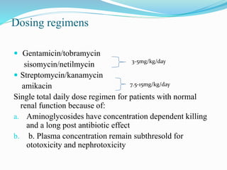 Dosing regimens
 Gentamicin/tobramycin
sisomycin/netilmycin
 Streptomycin/kanamycin
amikacin
Single total daily dose regimen for patients with normal
renal function because of:
a. Aminoglycosides have concentration dependent killing
and a long post antibiotic effect
b. b. Plasma concentration remain subthresold for
ototoxicity and nephrotoxicity
3-5mg/kg/day
7.5-15mg/kg/day
 