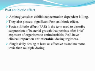 Post antibiotic effect
 Aminoglycosides exhibit concentration dependent killing.
They also possess significant Post-antibiotic effect.
Postantibiotic effect (PAE) is the term used to describe
suppression of bacterial growth that persists after brief
exposure of organisms to antimicrobials. PAE have
clinical impact on antimicrobial dosing regimens.
 Single daily dosing at least as effective as and no more
toxic than multiple dosing
 