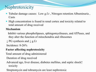 Nephrotoxicity
 Tubular damage causes: Low g.f.r , Nitrogen retention Albuminuria ,
Casts
 High concentration is found in renal cortex and toxicity related to
total amount of drug received
Mechanism
Inhibit various phospholipases, sphingomyelinases, and ATPases, and
they alter the function of mitochondria and ribosomes
↓ PG synthesis and ↓ g.f.r
Incidence: 8-26%
Factor affecting nephrotoxicity
Total amount of drug administered
Duration of drug received
Advanced age, liver disease, diabetes mellitus, and septic shock↑
toxicity
Streptomycin and tobramycin are least nephrotoxic
 