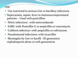 USE
 Use restricted to serious Gm-ve bacillary infections
 Septicaemia, sepsis, fever in immunocompromised
patients – Used with penicillins
 Pelvic infections : with metronidazole
 SABE: with Penicillin G or ampicillin or vancomycin
 Coliform infection: with ampicillin or ceftriaxone
 Pseudomonal infections: with ticarcillin
 Meningitis by Gm-ve bacilli : III generation
cephalosporin alone or with gentamicin
 