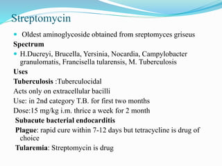 Streptomycin
 Oldest aminoglycoside obtained from sreptomyces griseus
Spectrum
 H.Ducreyi, Brucella, Yersinia, Nocardia, Campylobacter
granulomatis, Francisella tularensis, M. Tuberculosis
Uses
Tuberculosis :Tuberculocidal
Acts only on extracellular bacilli
Use: in 2nd category T.B. for first two months
Dose:15 mg/kg i.m. thrice a week for 2 month
Subacute bacterial endocarditis
Plague: rapid cure within 7-12 days but tetracycline is drug of
choice
Tularemia: Streptomycin is drug
 