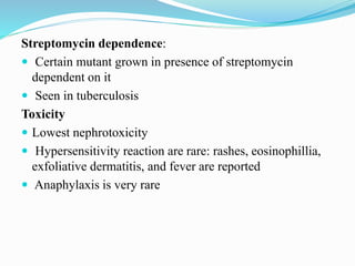 Streptomycin dependence:
 Certain mutant grown in presence of streptomycin
dependent on it
 Seen in tuberculosis
Toxicity
 Lowest nephrotoxicity
 Hypersensitivity reaction are rare: rashes, eosinophillia,
exfoliative dermatitis, and fever are reported
 Anaphylaxis is very rare
 