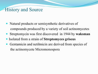 History and Source
 Natural products or semisynthetic derivatives of
compounds produced by a variety of soil actinomycetes
 Streptomycin was first discovered in 1944 by waksman
 Isolated from a strain of Streptomyces griseus
 Gentamicin and netilmicin are derived from species of
the actinomycete Micromonospora
 