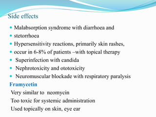 Side effects
 Malabsorption syndrome with diarrhoea and
 stetorrhoea
 Hypersensitivity reactions, primarily skin rashes,
 occur in 6-8% of patients –with topical therapy
 Superinfection with candida
 Nephrotoxicity and ototoxicity
 Neuromuscular blockade with respiratory paralysis
Framycetin
Very similar to neomycin
Too toxic for systemic administration
Used topically on skin, eye ear
 