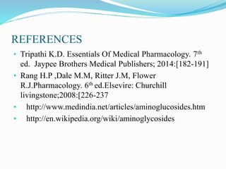 REFERENCES
• Tripathi K.D. Essentials Of Medical Pharmacology. 7th
ed. Jaypee Brothers Medical Publishers; 2014:[182-191]
• Rang H.P ,Dale M.M, Ritter J.M, Flower
R.J.Pharmacology. 6th ed.Elsevire: Churchill
livingstone;2008:[226-237
• http://www.medindia.net/articles/aminoglucosides.htm
• http://en.wikipedia.org/wiki/aminoglycosides
 