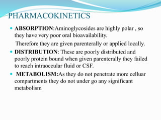PHARMACOKINETICS
 ABSORPTION:Aminoglycosides are highly polar , so
they have very poor oral bioavailability.
Therefore they are given parenterally or applied locally.
 DISTRIBUTION: These are poorly distributed and
poorly protein bound when given parenterally they failed
to reach intraoccular fluid or CSF.
 METABOLISM:As they do not penetrate more celluar
compartments they do not under go any significant
metabolism
 