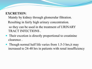 EXCRETION:
Mainly by kidney through glomerular filtration.
Resulting in fairly high urinary concentration.
so they can be used in the treatment of URINARY
TRACT INFECTIONS .
 Their excetion is directly proportional to creatinine
clearence .
 Though normal half life varies from 1.5-3 hrs,it may
increased to 24-48 hrs in patients with renal insufficiency
 