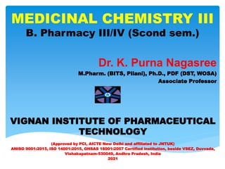 MEDICINAL CHEMISTRY III
B. Pharmacy III/IV (Scond sem.)
Dr. K. Purna Nagasree
M.Pharm. (BITS, Pilani), Ph.D., PDF (DST, WOSA)
Associate Professor
VIGNAN INSTITUTE OF PHARMACEUTICAL
TECHNOLOGY
(Approved by PCI, AICTE New Delhi and affiliated to JNTUK)
ANISO 9001:2015, ISO 14001:2015, OHSAS 18001:2007 Certified institution, beside VSEZ, Duvvada,
Vishakapatnam-530049, Andhra Pradesh, India
2021
 