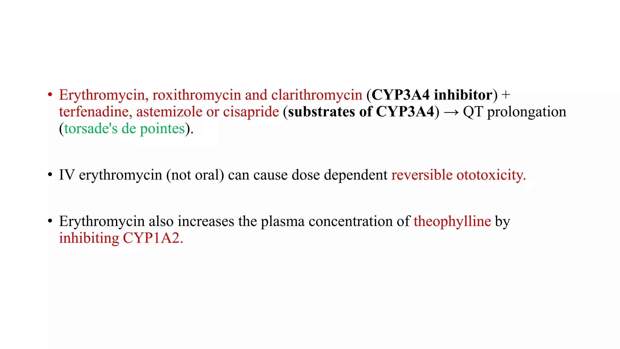 • Erythromycin, roxithromycin and clarithromycin (CYP3A4 inhibitor) +
terfenadine, astemizole or cisapride (substrates of CYP3A4) → QT prolongation
(torsade's de pointes).
• IV erythromycin (not oral) can cause dose dependent reversible ototoxicity.
• Erythromycin also increases the plasma concentration of theophylline by
inhibiting CYP1A2.
 