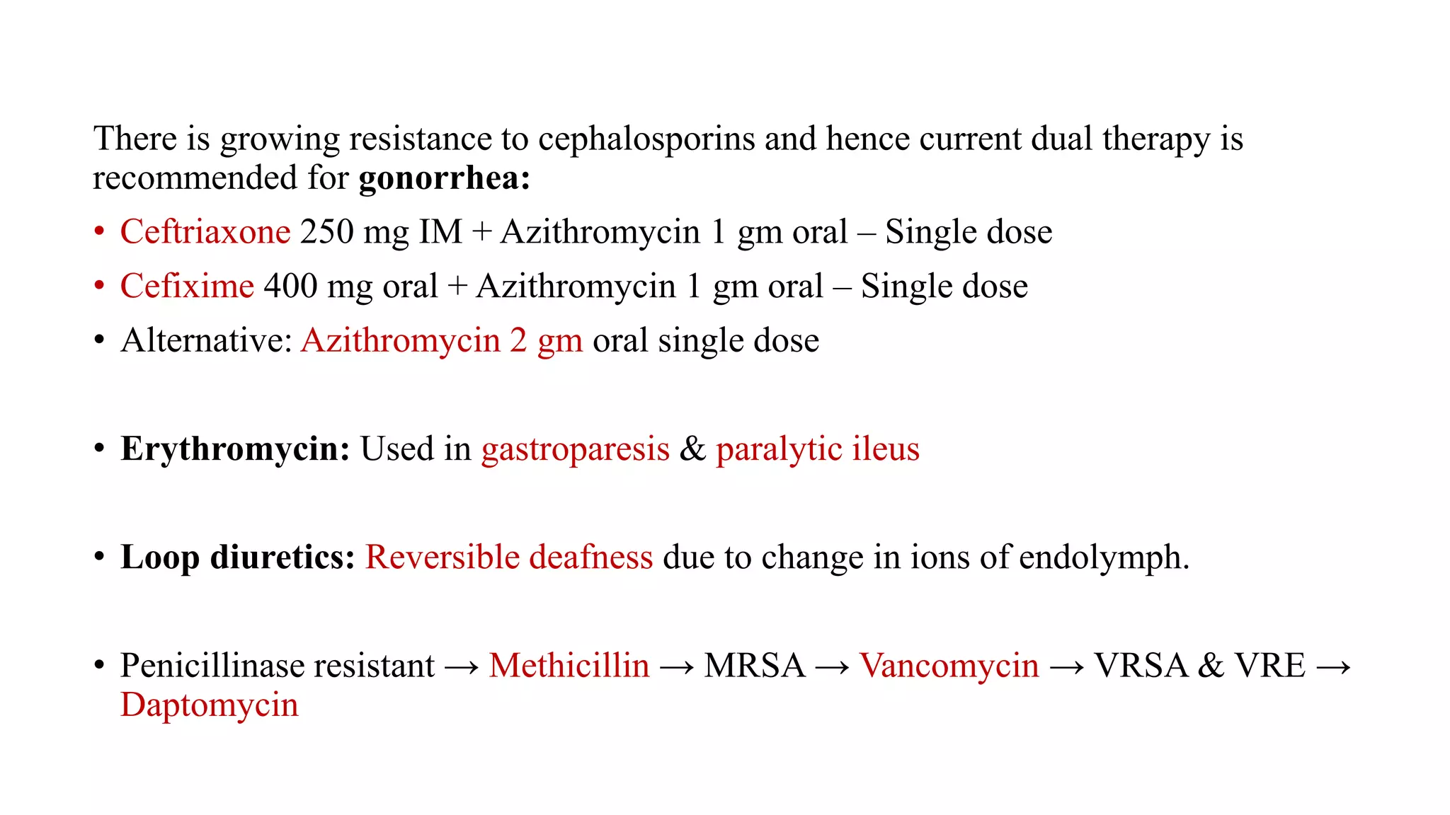 There is growing resistance to cephalosporins and hence current dual therapy is
recommended for gonorrhea:
• Ceftriaxone 250 mg IM + Azithromycin 1 gm oral – Single dose
• Cefixime 400 mg oral + Azithromycin 1 gm oral – Single dose
• Alternative: Azithromycin 2 gm oral single dose
• Erythromycin: Used in gastroparesis & paralytic ileus
• Loop diuretics: Reversible deafness due to change in ions of endolymph.
• Penicillinase resistant → Methicillin → MRSA → Vancomycin → VRSA & VRE →
Daptomycin
 